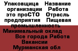 Упаковщица › Название организации ­ Работа-это проСТО › Отрасль предприятия ­ Пищевая промышленность › Минимальный оклад ­ 20 000 - Все города Работа » Вакансии   . Мурманская обл.,Мончегорск г.